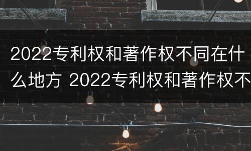 2022专利权和著作权不同在什么地方 2022专利权和著作权不同在什么地方查询