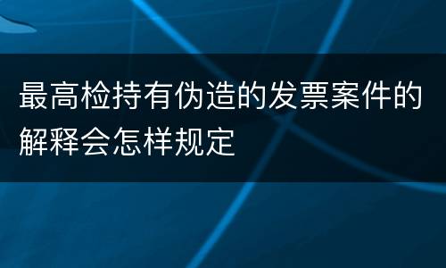 最高检持有伪造的发票案件的解释会怎样规定