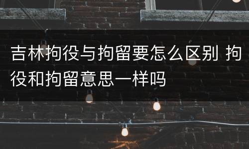 吉林拘役与拘留要怎么区别 拘役和拘留意思一样吗