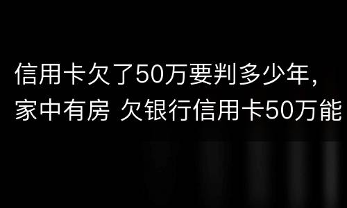 信用卡欠了50万要判多少年，家中有房 欠银行信用卡50万能做几年牢房