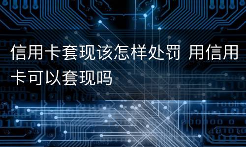 信用卡套现该怎样处罚 用信用卡可以套现吗