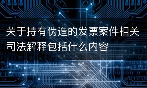 关于持有伪造的发票案件相关司法解释包括什么内容