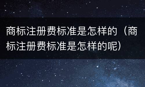 商标注册费标准是怎样的（商标注册费标准是怎样的呢）