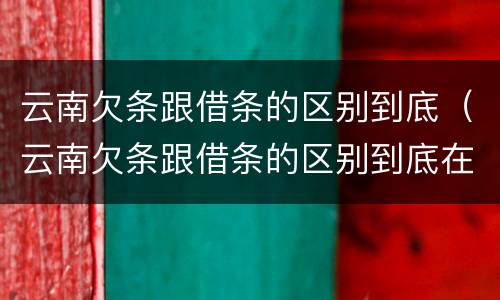 云南欠条跟借条的区别到底（云南欠条跟借条的区别到底在哪里）