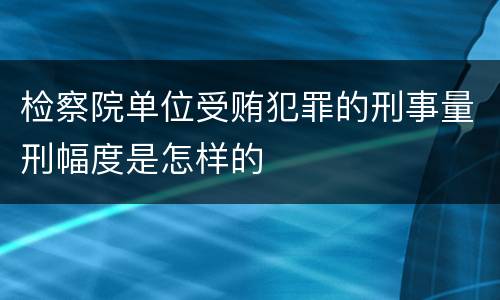 检察院单位受贿犯罪的刑事量刑幅度是怎样的