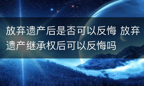 放弃遗产后是否可以反悔 放弃遗产继承权后可以反悔吗