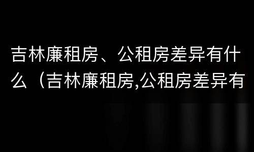 吉林廉租房、公租房差异有什么（吉林廉租房,公租房差异有什么影响）