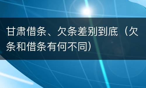 甘肃借条、欠条差别到底（欠条和借条有何不同）