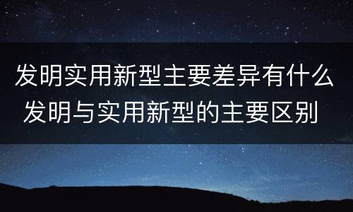 发明实用新型主要差异有什么 发明与实用新型的主要区别