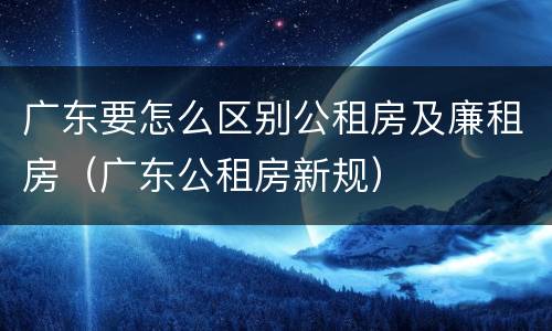 广东要怎么区别公租房及廉租房（广东公租房新规）