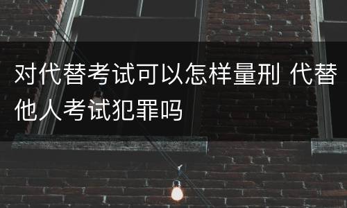 对代替考试可以怎样量刑 代替他人考试犯罪吗