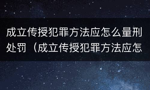 成立传授犯罪方法应怎么量刑处罚（成立传授犯罪方法应怎么量刑处罚的）