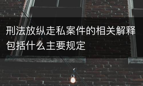 刑法放纵走私案件的相关解释包括什么主要规定