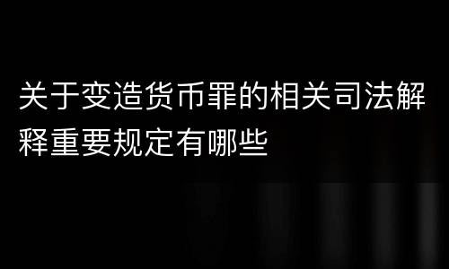 关于变造货币罪的相关司法解释重要规定有哪些