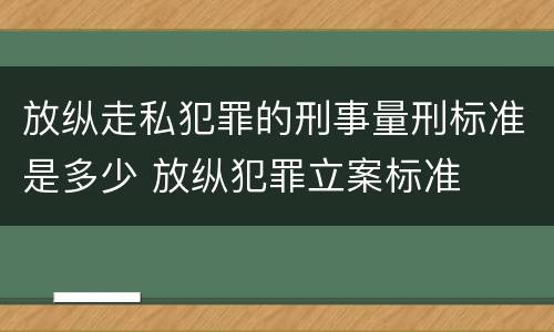 放纵走私犯罪的刑事量刑标准是多少 放纵犯罪立案标准