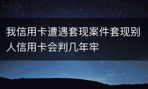 我信用卡遭遇套现案件套现别人信用卡会判几年牢