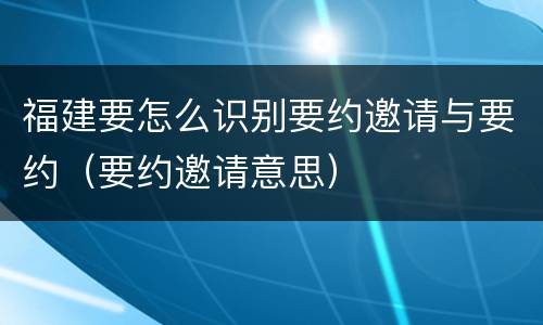 福建要怎么识别要约邀请与要约（要约邀请意思）