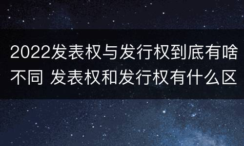 2022发表权与发行权到底有啥不同 发表权和发行权有什么区别