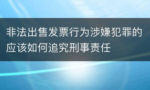 非法出售发票行为涉嫌犯罪的应该如何追究刑事责任