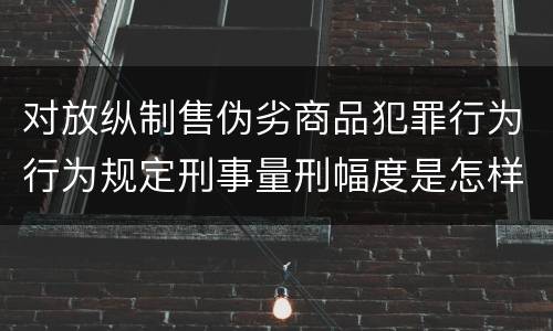 对放纵制售伪劣商品犯罪行为行为规定刑事量刑幅度是怎样