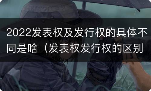 2022发表权及发行权的具体不同是啥（发表权发行权的区别）