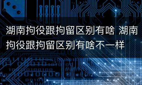 湖南拘役跟拘留区别有啥 湖南拘役跟拘留区别有啥不一样