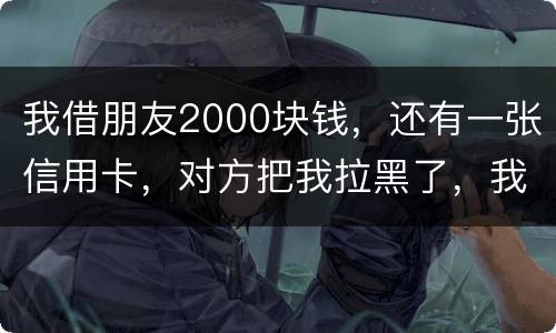 我借朋友2000块钱，还有一张信用卡，对方把我拉黑了，我怎么办