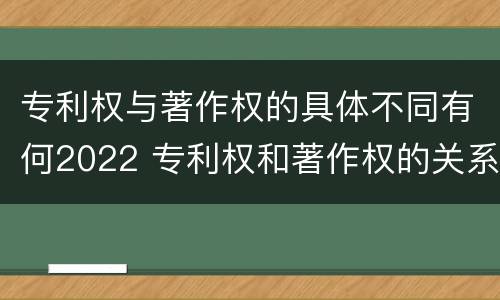 专利权与著作权的具体不同有何2022 专利权和著作权的关系