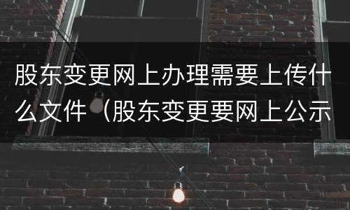 股东变更网上办理需要上传什么文件（股东变更要网上公示吗）