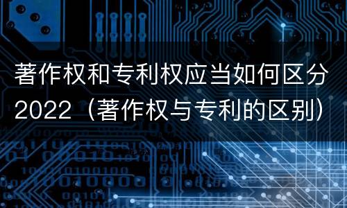 著作权和专利权应当如何区分2022（著作权与专利的区别）