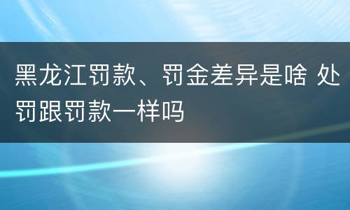 黑龙江罚款、罚金差异是啥 处罚跟罚款一样吗