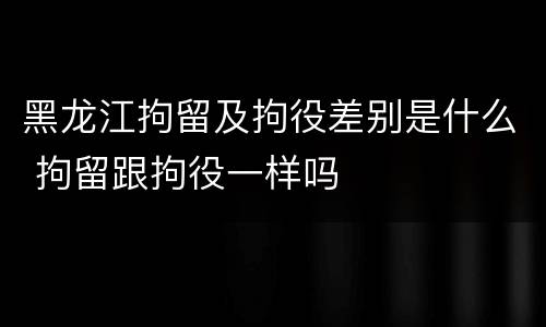 黑龙江拘留及拘役差别是什么 拘留跟拘役一样吗