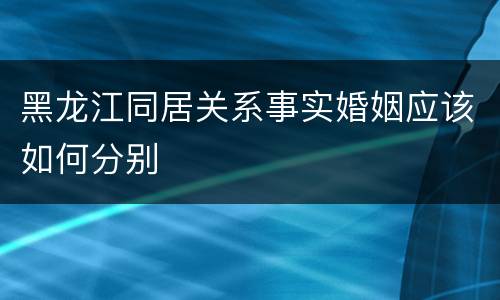 黑龙江同居关系事实婚姻应该如何分别