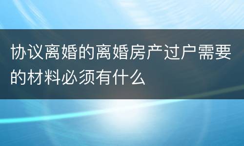 协议离婚的离婚房产过户需要的材料必须有什么