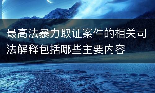 最高法暴力取证案件的相关司法解释包括哪些主要内容