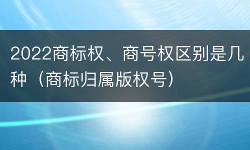 2022商标权、商号权区别是几种（商标归属版权号）