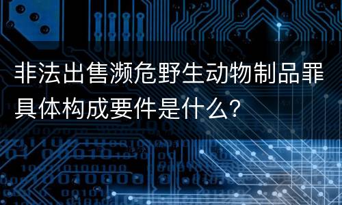 非法出售濒危野生动物制品罪具体构成要件是什么？