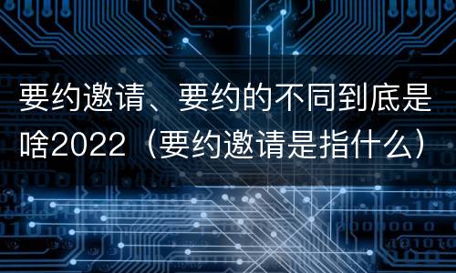 要约邀请、要约的不同到底是啥2022（要约邀请是指什么）