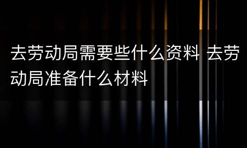 去劳动局需要些什么资料 去劳动局准备什么材料