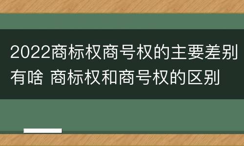 2022商标权商号权的主要差别有啥 商标权和商号权的区别