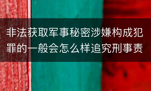 非法获取军事秘密涉嫌构成犯罪的一般会怎么样追究刑事责任