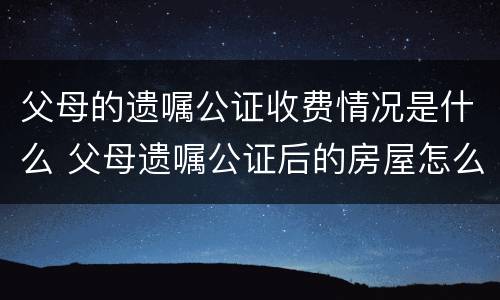 父母的遗嘱公证收费情况是什么 父母遗嘱公证后的房屋怎么买卖