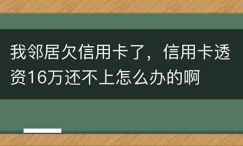 我邻居欠信用卡了，信用卡透资16万还不上怎么办的啊