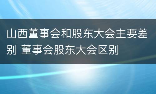 山西董事会和股东大会主要差别 董事会股东大会区别