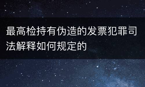 最高检持有伪造的发票犯罪司法解释如何规定的