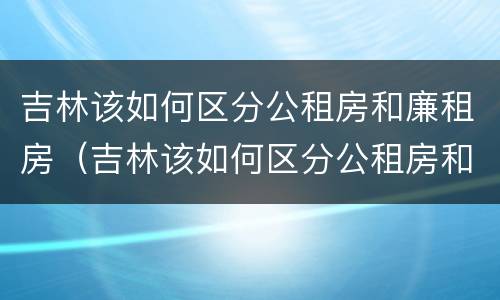 吉林该如何区分公租房和廉租房（吉林该如何区分公租房和廉租房呢）