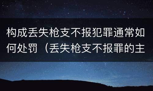 构成丢失枪支不报犯罪通常如何处罚（丢失枪支不报罪的主体是什么）