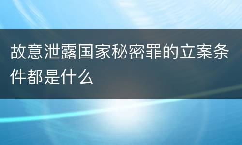 故意泄露国家秘密罪的立案条件都是什么