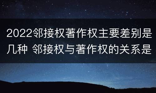 2022邻接权著作权主要差别是几种 邻接权与著作权的关系是怎样的