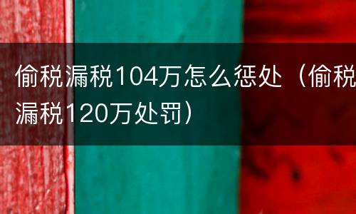 偷税漏税104万怎么惩处（偷税漏税120万处罚）